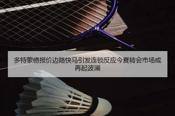 多特蒙德报价边路快马引发连锁反应今夏转会市场或再起波澜