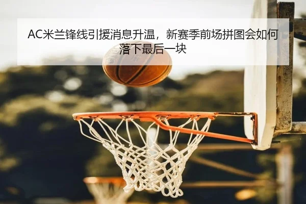 AC米兰锋线引援消息升温，新赛季前场拼图会如何落下最后一块